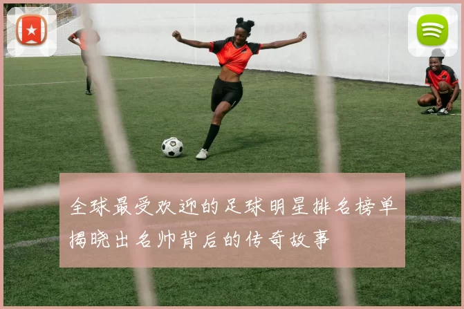 全球最受欢迎的足球明星排名榜单揭晓出名帅背后的传奇故事