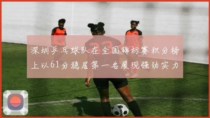 深圳乒乓球队在全国锦标赛积分榜上以61分稳居第一名展现强劲实力