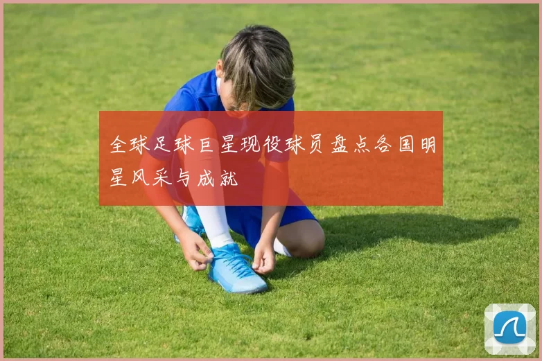 全球足球巨星现役球员盘点各国明星风采与成就