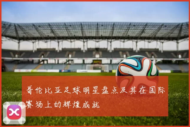 哥伦比亚足球明星盘点及其在国际赛场上的辉煌成就