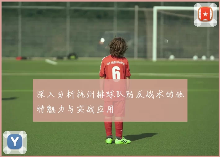 深入分析杭州排球队防反战术的独特魅力与实战应用
