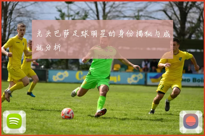 光头巴萨足球明星的身份揭秘与成就分析
