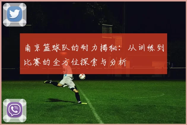 南京篮球队的耐力揭秘：从训练到比赛的全方位探索与分析