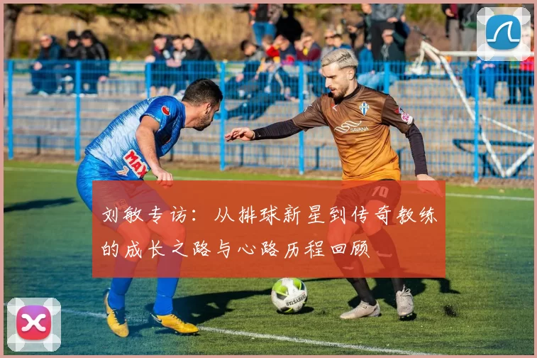 刘敏专访：从排球新星到传奇教练的成长之路与心路历程回顾