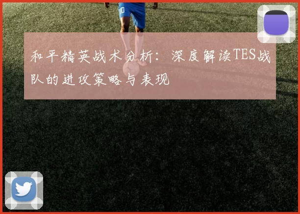和平精英战术分析：深度解读TES战队的进攻策略与表现