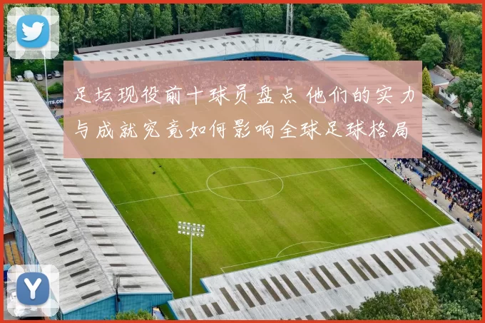 足坛现役前十球员盘点 他们的实力与成就究竟如何影响全球足球格局