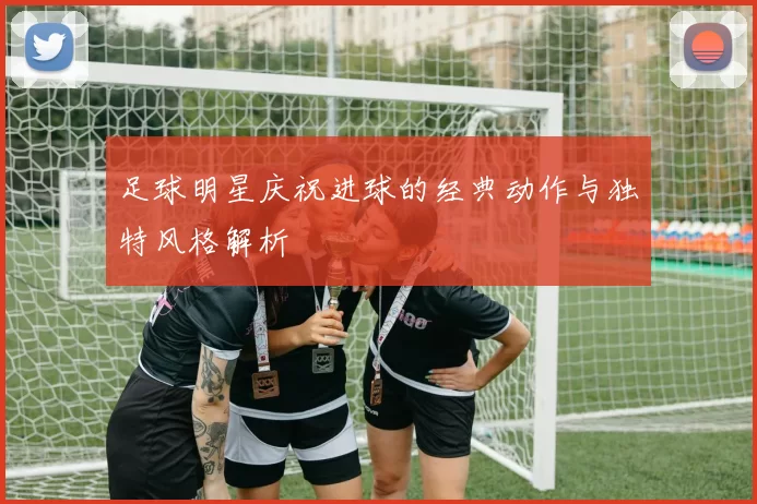 足球明星庆祝进球的经典动作与独特风格解析