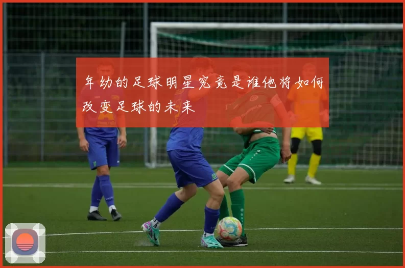 年幼的足球明星究竟是谁他将如何改变足球的未来