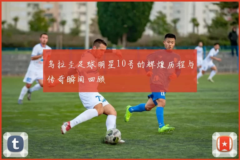 乌拉圭足球明星10号的辉煌历程与传奇瞬间回顾
