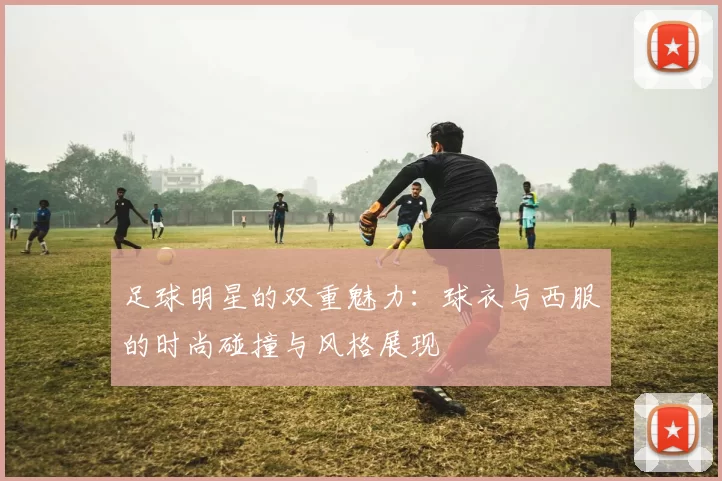 足球明星的双重魅力：球衣与西服的时尚碰撞与风格展现