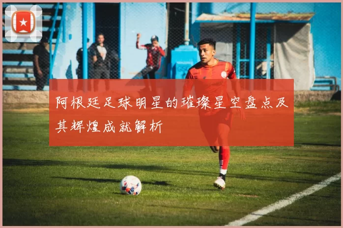 阿根廷足球明星的璀璨星空盘点及其辉煌成就解析