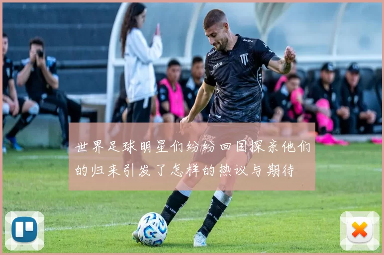 世界足球明星们纷纷回国探亲他们的归来引发了怎样的热议与期待