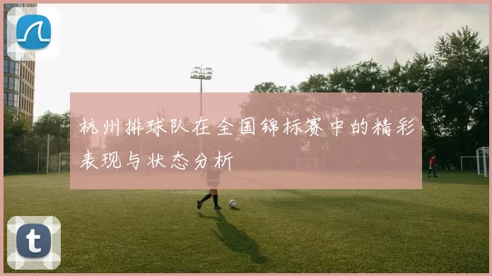 杭州排球队在全国锦标赛中的精彩表现与状态分析