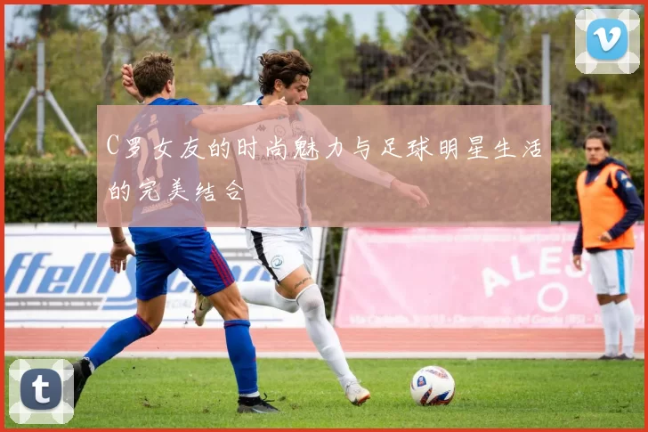 C罗女友的时尚魅力与足球明星生活的完美结合