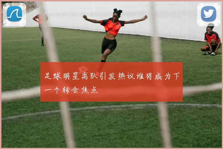 足球明星离队引发热议谁将成为下一个转会焦点