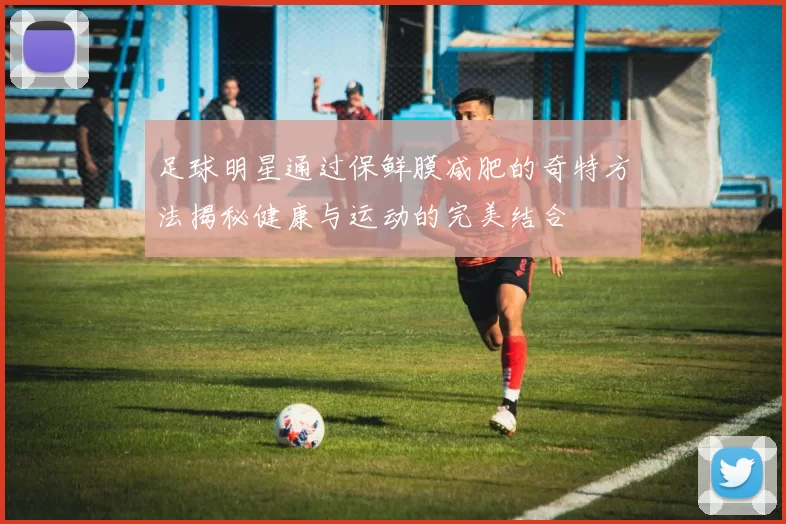 足球明星通过保鲜膜减肥的奇特方法揭秘健康与运动的完美结合
