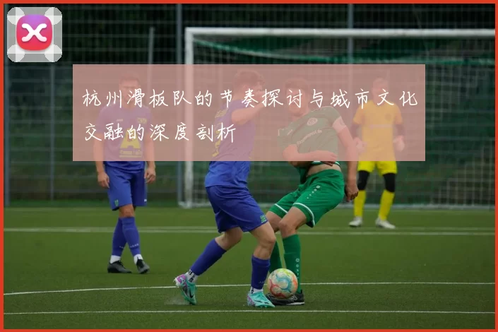 杭州滑板队的节奏探讨与城市文化交融的深度剖析