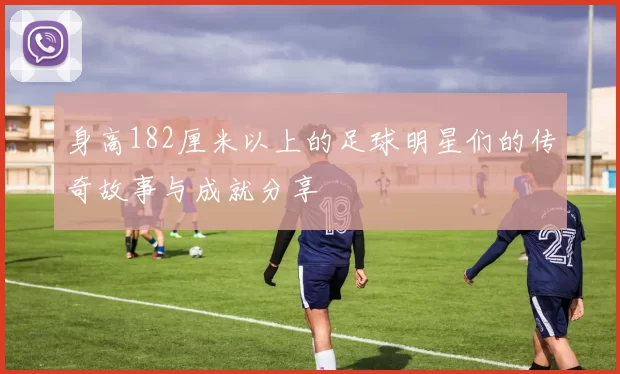 身高182厘米以上的足球明星们的传奇故事与成就分享