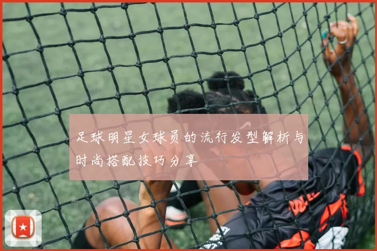 足球明星女球员的流行发型解析与时尚搭配技巧分享