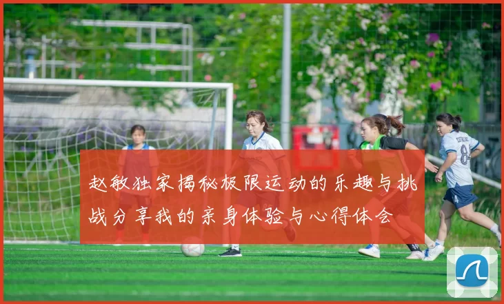 赵敏独家揭秘极限运动的乐趣与挑战分享我的亲身体验与心得体会