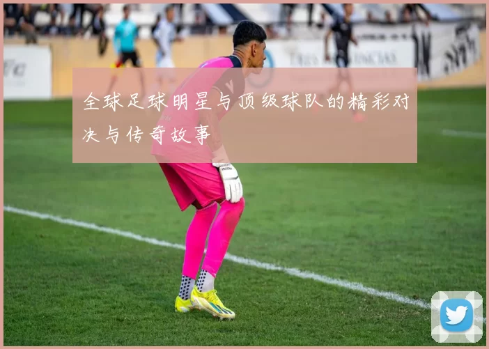 全球足球明星与顶级球队的精彩对决与传奇故事