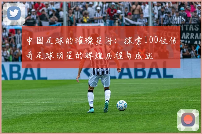 中国足球的璀璨星河：探索100位传奇足球明星的辉煌历程与成就