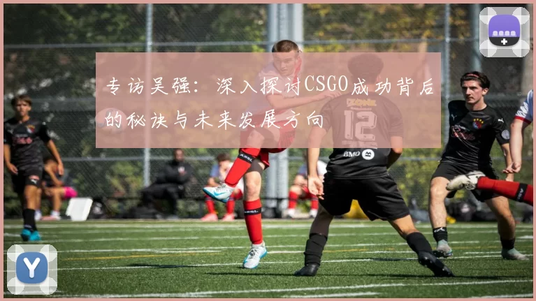 专访吴强：深入探讨CSGO成功背后的秘诀与未来发展方向