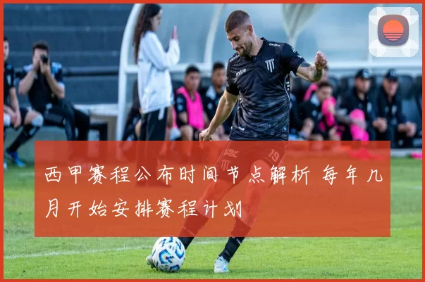 西甲赛程公布时间节点解析 每年几月开始安排赛程计划