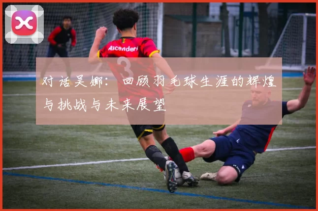 对话吴娜：回顾羽毛球生涯的辉煌与挑战与未来展望