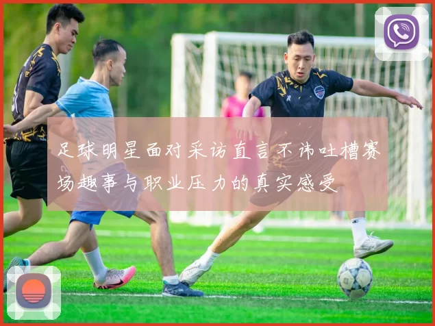 足球明星面对采访直言不讳吐槽赛场趣事与职业压力的真实感受