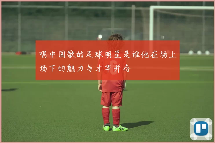 唱中国歌的足球明星是谁他在场上场下的魅力与才华并存