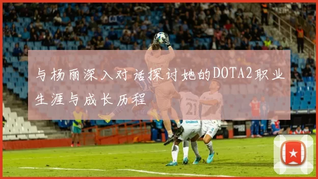 与杨丽深入对话探讨她的DOTA2职业生涯与成长历程