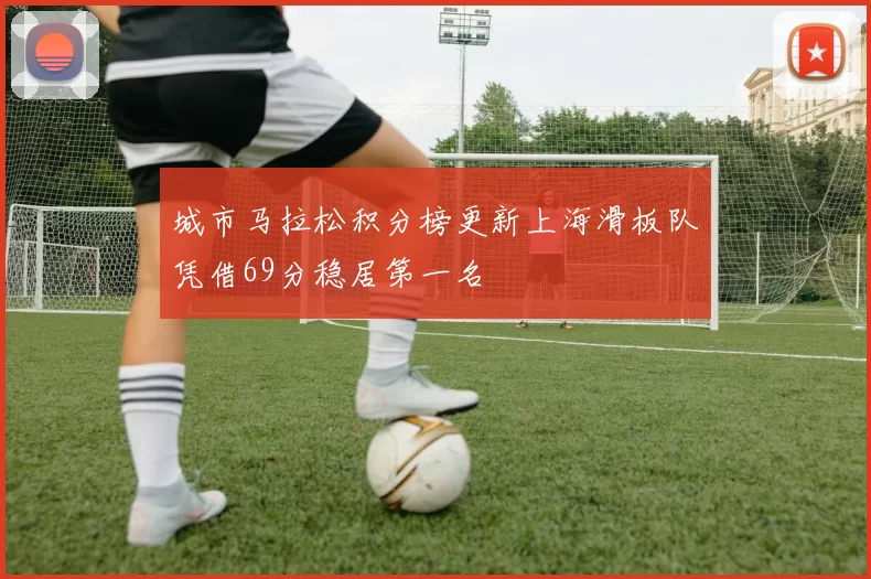 城市马拉松积分榜更新上海滑板队凭借69分稳居第一名