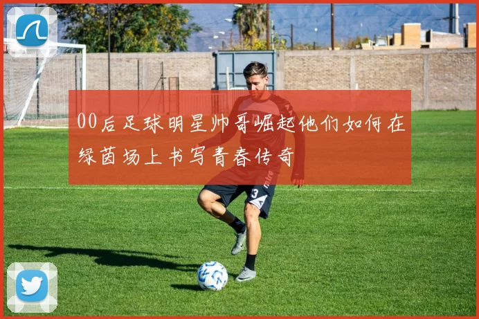 00后足球明星帅哥崛起他们如何在绿茵场上书写青春传奇