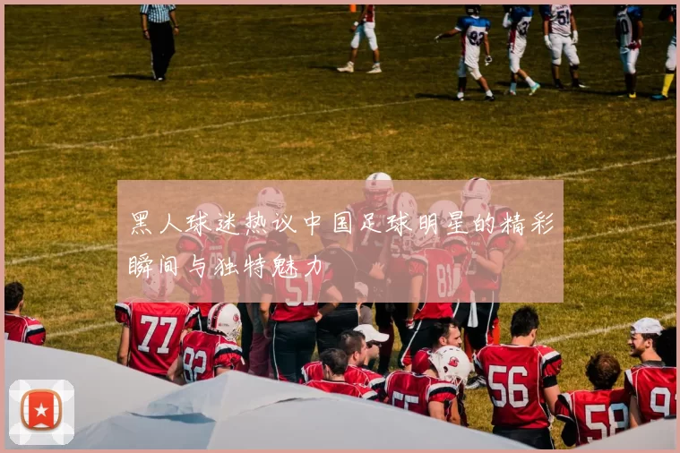 黑人球迷热议中国足球明星的精彩瞬间与独特魅力