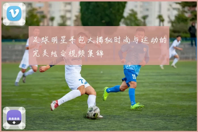 足球明星手包大揭秘时尚与运动的完美结合视频集锦