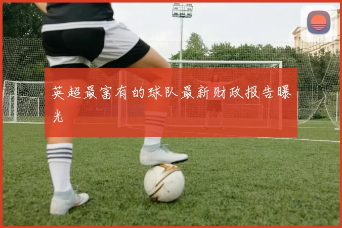 英超最富有的球队最新财政报告曝光