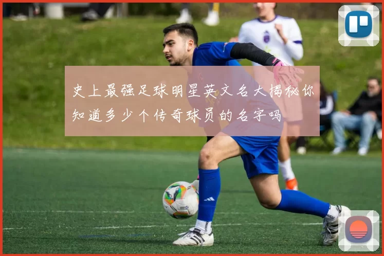 史上最强足球明星英文名大揭秘你知道多少个传奇球员的名字吗