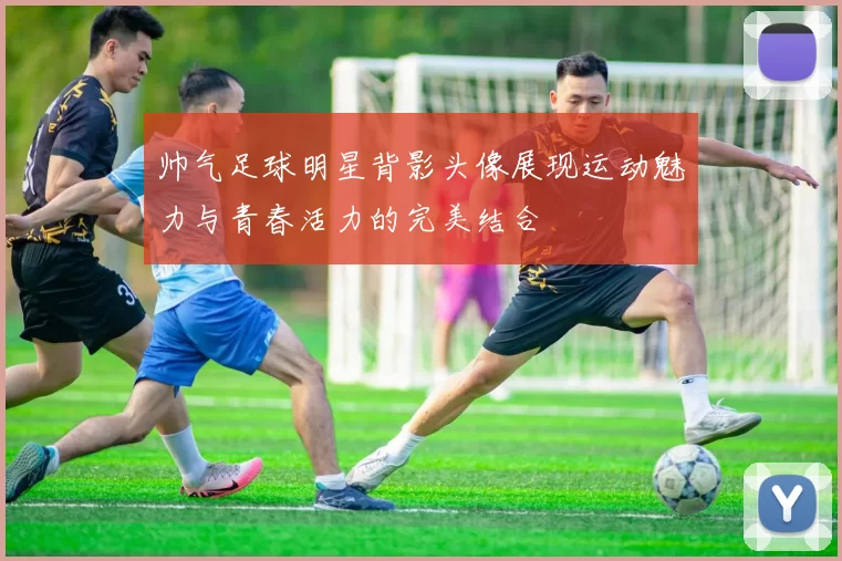 帅气足球明星背影头像展现运动魅力与青春活力的完美结合