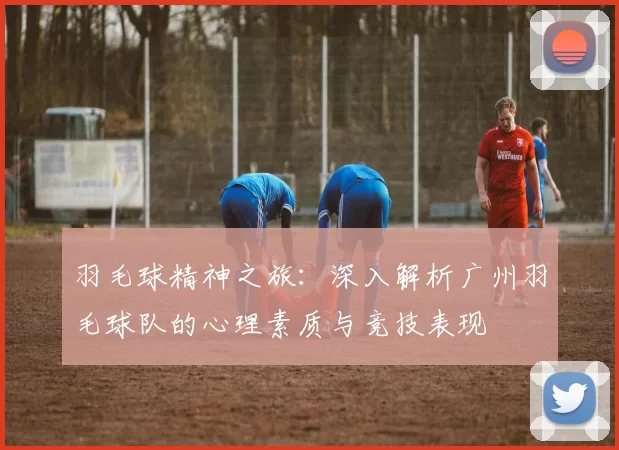 羽毛球精神之旅：深入解析广州羽毛球队的心理素质与竞技表现