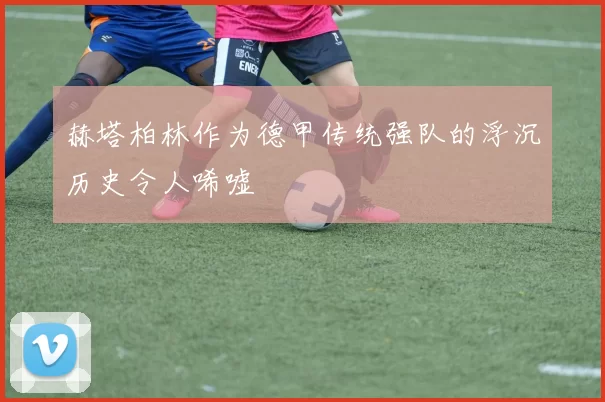 赫塔柏林作为德甲传统强队的浮沉历史令人唏嘘