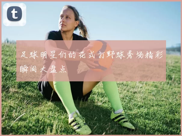 足球明星们的花式打野球秀场精彩瞬间大盘点