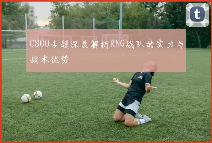 CSGO专题深度解析RNG战队的实力与战术优势