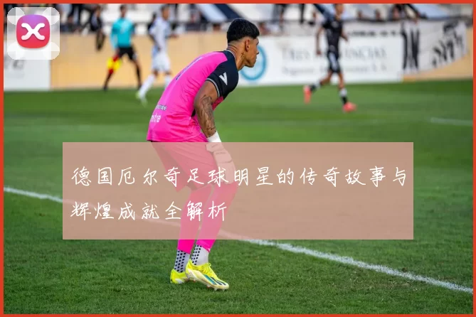 德国厄尔奇足球明星的传奇故事与辉煌成就全解析