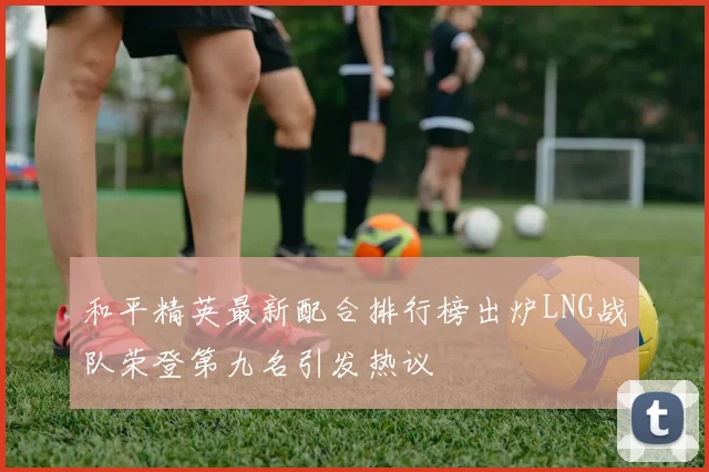 和平精英最新配合排行榜出炉LNG战队荣登第九名引发热议