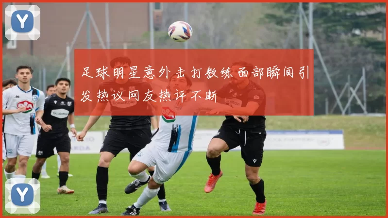足球明星意外击打教练面部瞬间引发热议网友热评不断