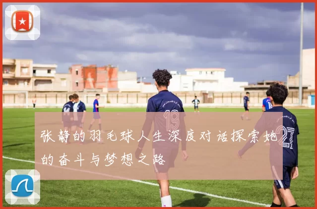 张静的羽毛球人生深度对话探索她的奋斗与梦想之路